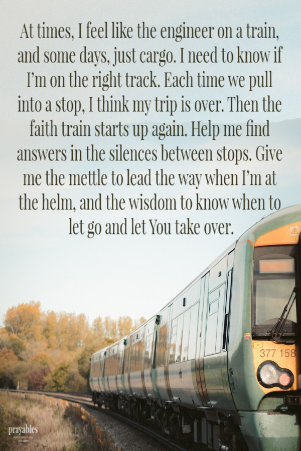 At times, I feel like the engineer on a train, and some days, just cargo. I need to know if I’m on the right track. Each time we pull into a stop, I think my trip is over. Then the faith train starts up again. Help me find answers in the
silences between stops. Give me the mettle to lead the way when I’m at the helm, and the wisdom to know when to let go and let You take over.