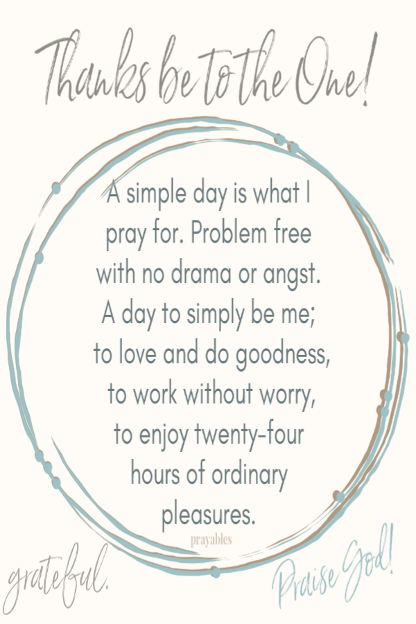 A simple day is what I pray for. Problem free with no drama or angst. A day to simply be me, to love and do goodness, to work
without worry, to enjoy twenty-four hours of ordinary pleasures. 