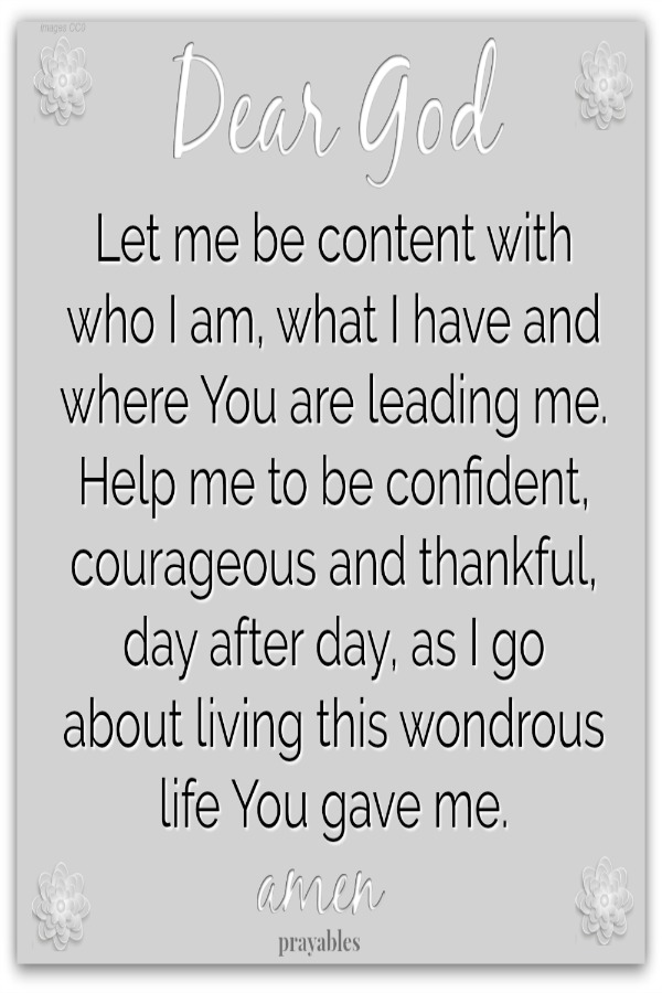 Dear God Let me be content with who I am, what I have and where You are leading me. Help to be confident, courageous and thankful, day after day, as I go about living this wondrous life You gave me. Amen