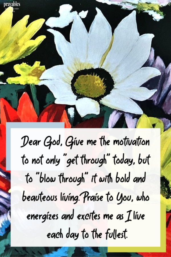 Dear God, Give me the motivation to not only "get through" today but to "blow through" it with bold and beauteous living. Praise to You, who energizes and
excites me as I live each day to the fullest.