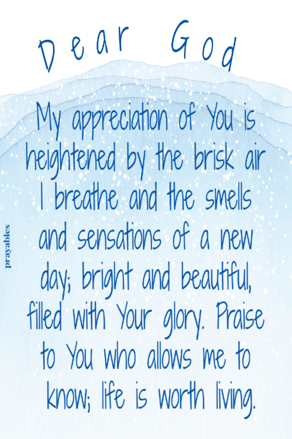 Dear God, My appreciation of You is heightened by the brisk air I breathe and the smells and sensations of a new day; bright and beautiful, filled with Your glory. Praise to You who allows me to know; life is worth living.