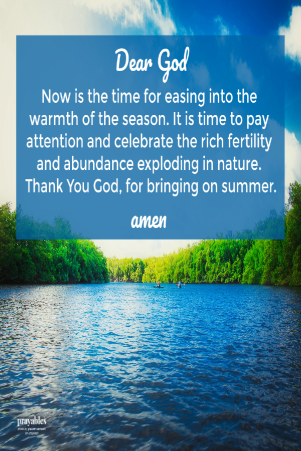 Dear God  Now is the time for easing into the warmth of the season. It is time to pay attention and celebrate the rich fertility and abundance exploding in nature.  Thank You God, for bringing on summer.  amen 