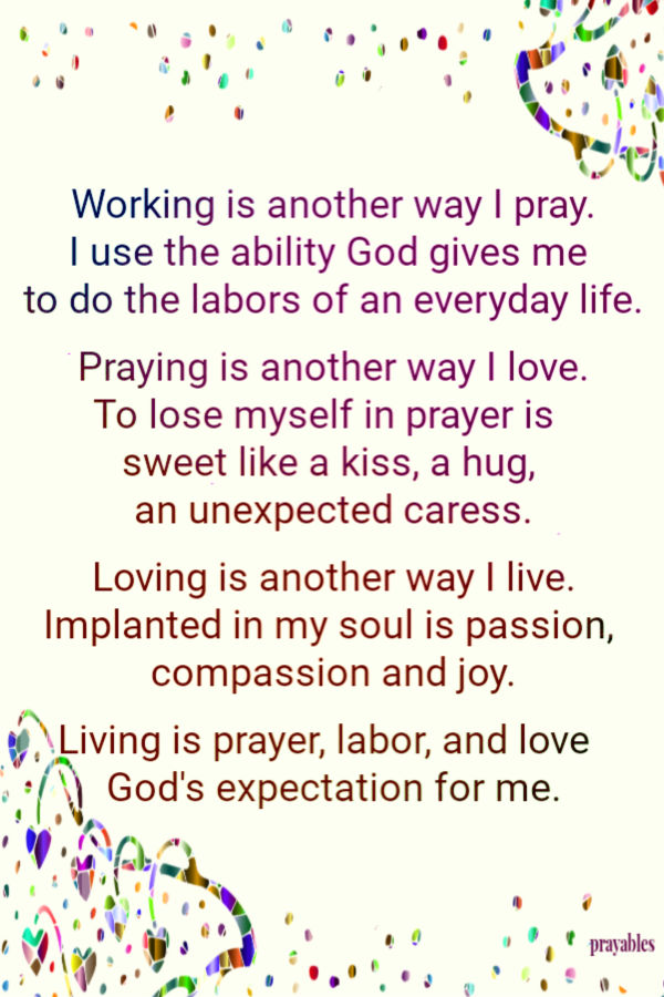  Working is another way I pray. I use the ability God gives me  to do the labors of an everyday life. Praying is another way I love. To lose myself in prayer is  
sweet like a kiss, a hug,  an unexpected caress. Loving is another way I live. Implanted in my soul is passion,  alive with compassion and joy. Living is prayer, labor, and love   God's expectation for me.