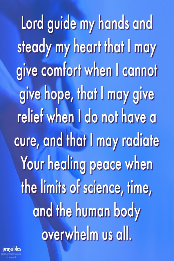 Lord guide my hands and steady my heart that I may give comfort when I cannot give hope, that I may give relief when I do not have a cure, and that I may radiate Your healing peace when the limits of science, time, and the human body
overwhelm us all. 