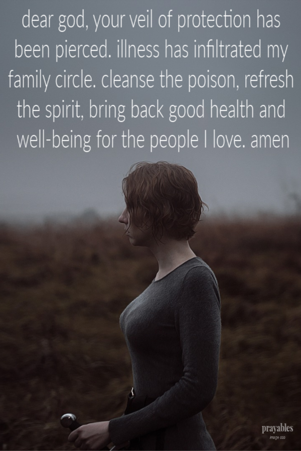 Dear God, Your veil of protection has been pierced. Illness has infiltrated my family circle. Cleanse the poison, refresh the spirit, bring back good health and well-being for the people I love. amen