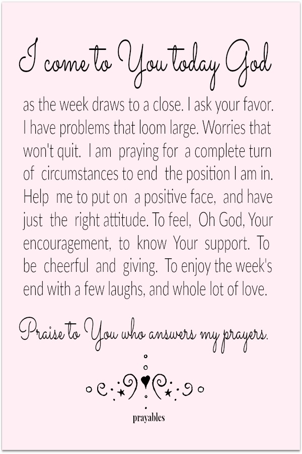 I come to You today God, as the week draws to a close. I ask your favor. I have problems that loom large. Worries that won't quit. I am praying for a complete turn of circumstances to end the position I am in. Help me to put on a
positive face, and have just the right attitude. To feel, Oh God, Your encouragement, to know Your support. To be cheerful and giving. To enjoy the week's end with a few laughs, and whole lot of love. Praise to You who answers my prayers.