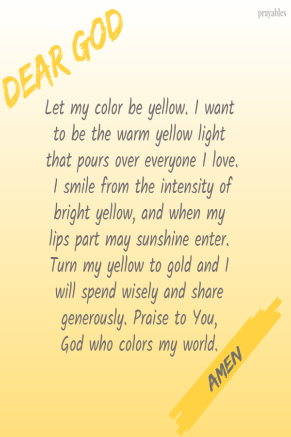 Dear God, Let my color be yellow. I want to be the warm yellow light that pours over everyone I love. I smile from the intensity of bright yellow, and when my lips part may sunshine enter. Turn my yellow to gold and I will spend wisely and
share generously. Praise to You,  God who colors my world.  amen