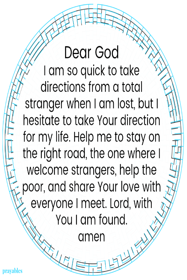 Dear God I am so quick to take directions from a total stranger when I am lost, but I hesitate to take Your direction for my life. Help me to stay on the right road, the one where I welcome strangers, help the poor, and share Your
love with everyone I meet. Lord, with You I am found.  amen