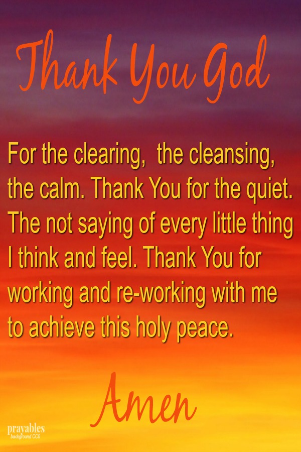 Thank You God For the clearing,  the cleansing,  the calm. Thank You for the quiet. The not saying of every little thing I think and feel. Thank You for working and re-working with me to achieve this holy peace. Amen