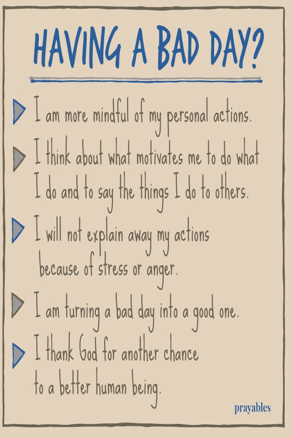 Having a bad day? I am more mindful of my personal actions.   I think about what motivates me to do what I do and to say the things I do to others.  I will not explain away my actions  because of stress or anger.  I am turning a bad
day into a good one.  I thank God for another chance  to a better human being. 