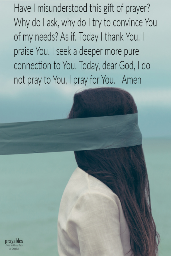 Have I misunderstood this gift of prayer? Why do I ask, why do I try to convince You of my needs? As if. Today I thank You. I praise You. I seek a deeper more pure connection. Today, dear God, I do not pray to You, I pray for You. Amen