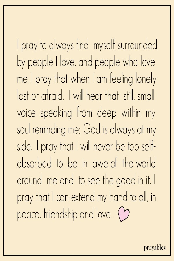 I pray to always find  myself surrounded by people I love, and people who love me. I pray that when I am feeling lonely lost or afraid,  I will hear that  still, small voice  speaking  from  deep  within  my  soul reminding me; God
is always at my side.  I pray that I will never be too self-absorbed  to  be  in  awe of  the world around  me and  to see the good in it. I pray that I can extend my hand to all, in peace, friendship and love. 