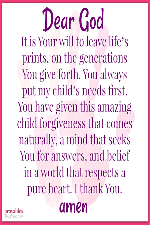 Dear God, It is You will to leave life’s prints, on the generations You give forth. You always put my child’s needs first. You have given this amazing child forgiveness that comes naturally, a mind that seeks You for answers, and
belief in a world that respects a pure heart. I thank You.