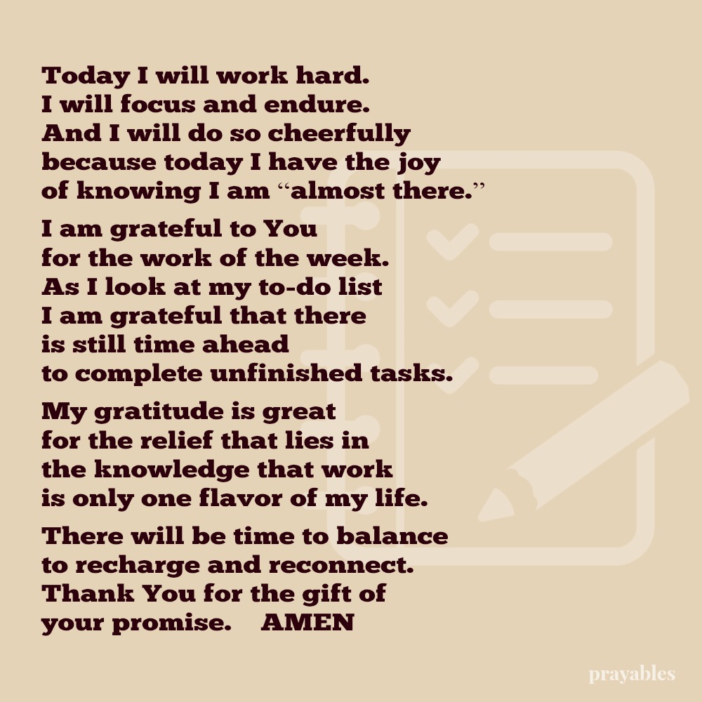 Today I will work hard. I will focus and endure. And I will do so cheerfully because today I have the joy of knowing I am “almost there.” I am grateful to You for the work of the week. As I look at my to-do list I am grateful that
there is still time ahead to complete unfinished tasks. My gratitude is great for the relief that lies in the knowledge that work is only one flavor of my life. There will be time to balance to recharge and reconnect. Thank You for the gift of your promise. AMEN