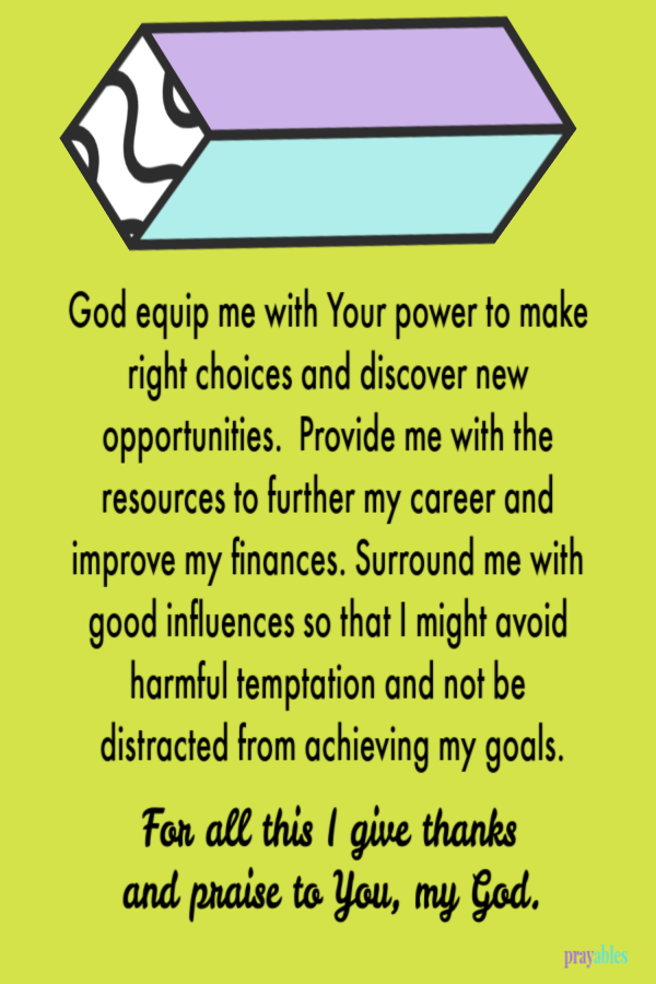 God equip me with Your power to make right choices and discover new opportunities.  Provide me with the resources to further my career and improve my finances. Surround me with good influences so that I might avoid harmful temptation and not
be distracted from achieving my goals.   For all this I give thanks  and praise to You, my God.