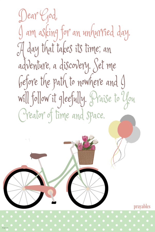 Dear God, I am asking for an unhurried day. A day that takes its time; an adventure, a discovery. Set me before the path to nowhere and I will follow it gleefully. Praise to You Creator of time and space.