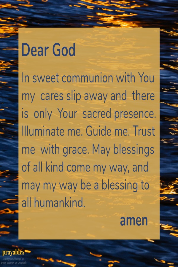 Dear God In sweet communion with You my  cares slip away and  there  is  only  Your  sacred presence. Illuminate me. Guide me. Trust  me  with grace. May blessings of all kind come my way, and  may my way be a blessing to all
humankind. amen