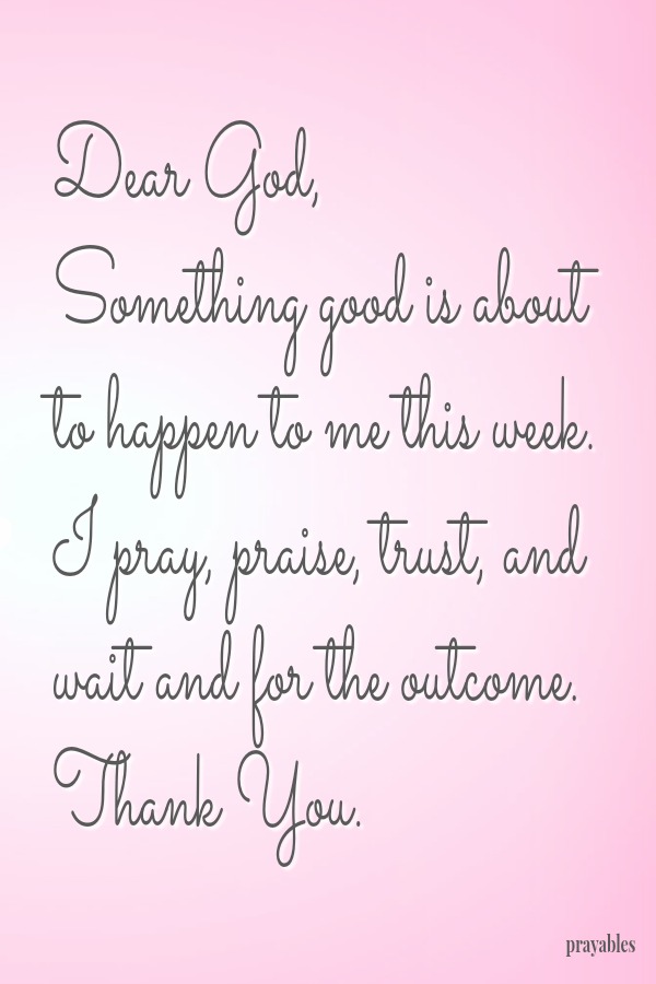 Dear God,  Something good is about to happen to me this week. I pray, praise, trust, and wait and for the outcome. Thank You.