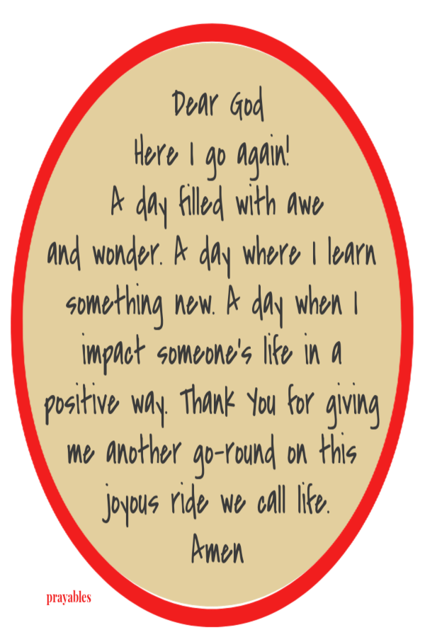 Dear God Here I go again!  A day filled with awe and wonder. A day where I learn something new. A day when I impact someone's life in a positive way. Thank You for giving me another go-round on this joyous ride we call life. Amen