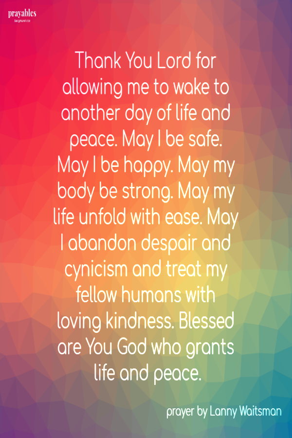  Thank You Lord for allowing me to wake to another day of life and peace. May I be safe. May I be happy. May my body be strong. May my life unfold with ease. May I abandon despair and cynicism and treat my fellow humans with loving kindness.
Blessed are You God who grants life and peace.