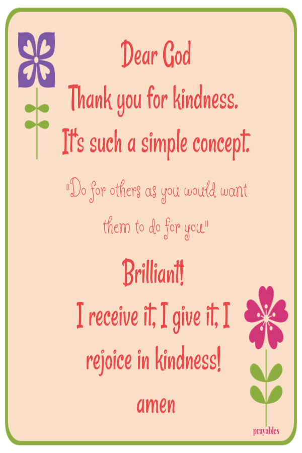 Dear God Thank you for kindness. It's such a simple concept. "Do for others as you would want them to do for you."   Brilliant!  I receive it, I give it, I rejoice in kindness!  amen