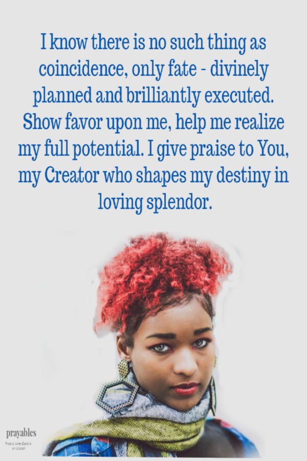 Dear God, I know there is no such thing as coincidence, only fate - divinely planned and brilliantly executed. Show favor upon me, help me realize my full potential. I give praise to You, my Creator who shapes my destiny in loving splendor.
Amen