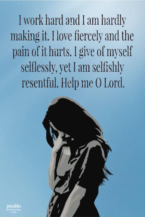 I work hard and I am hardly making it. I love fiercely and the pain of it hurts. I give of myself selflessly, yet I am selfishly resentful. Help me O Lord.