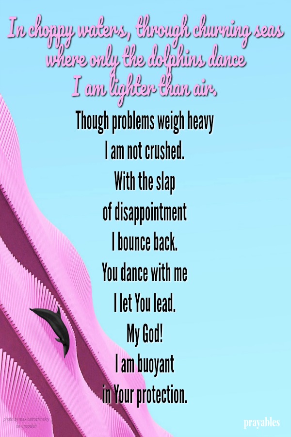 In choppy waters, through churning seas  where only the dolphins dance  I am lighter than air. Though problems weigh heavy  I am not crushed.  With the slap  of disappointment  I bounce back.  You dance with me  I let You lead.  My
God!  I am bouyant  in Your protection.