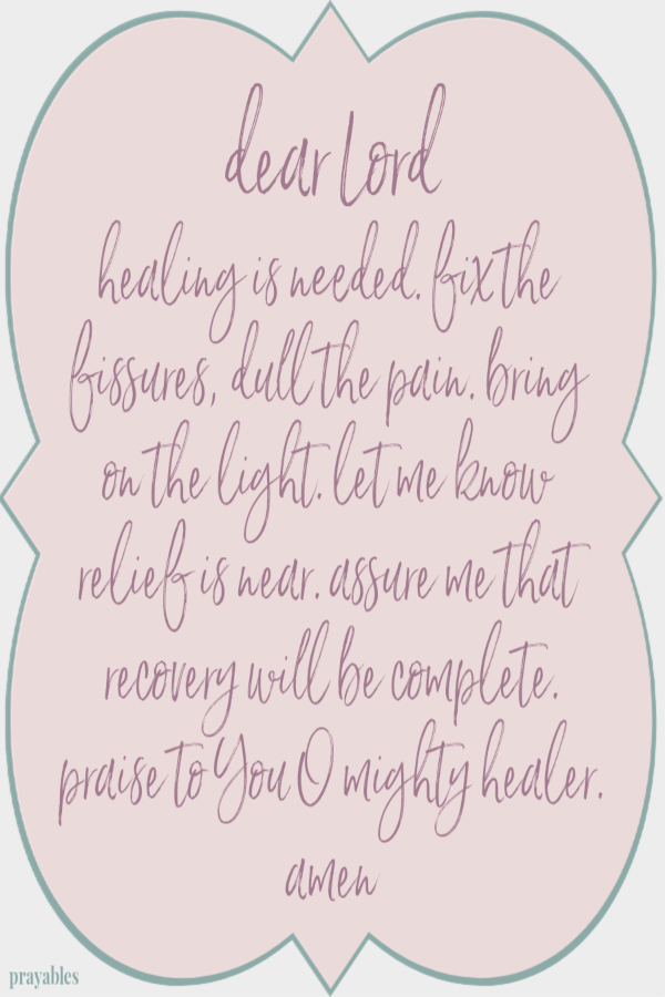 dear Lord healing is needed. fix the fissures, dull the pain. bring on the light. let me know relief is near. assure me that recovery will be complete. praise to You O mighty healer. amen