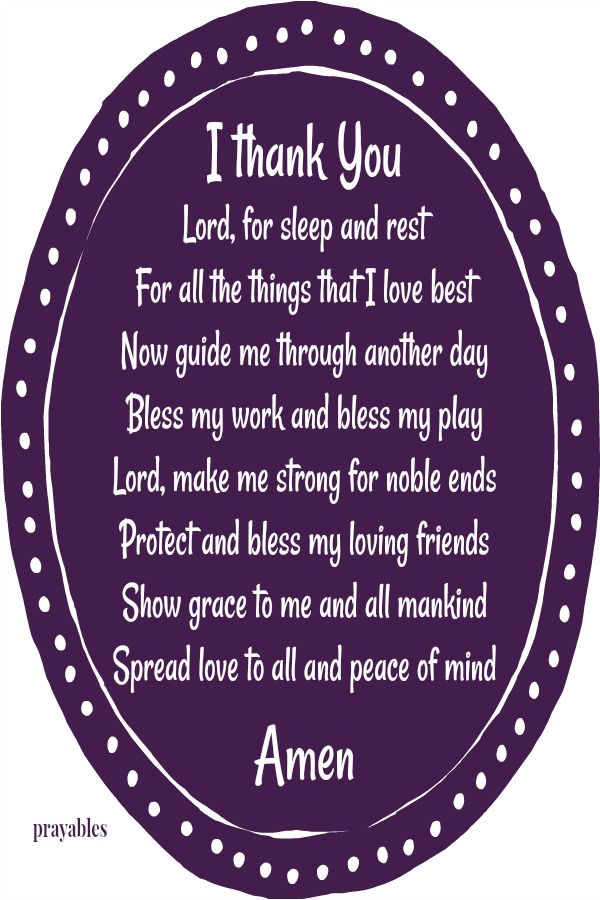 I thank You  Lord, for sleep and rest For all the things that I love best Now guide me through another day Bless my work and bless my play Lord, make me strong for noble ends Protect and bless my loving friends Show grace to me and
all mankind Spread love to all and peace of mind Amen