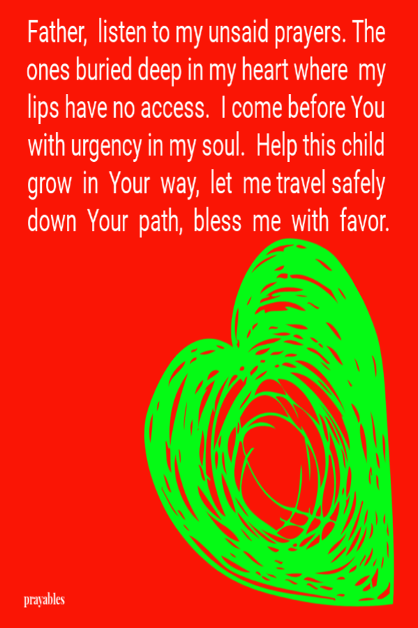 Father, listen to my unsaid prayers. The ones buried deep in my heart where my lips have no access. I come before You with urgency in my soul. Help this child grow in Your way, let me travel safely down Your path, bless me with favor.