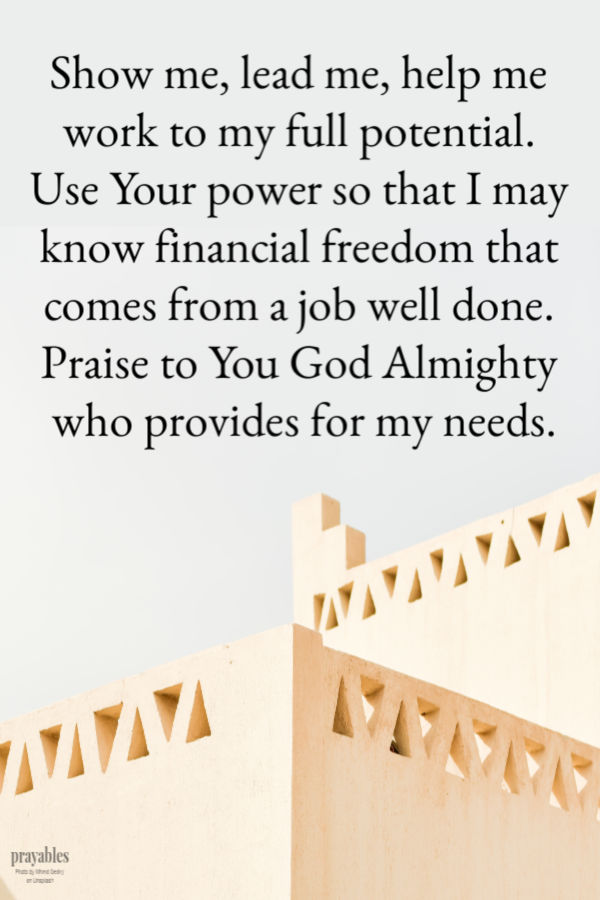 Show me, lead me, help me work to my full potential. Use Your power so that I may know financial freedom that comes from a job well done. Praise to You God Almighty who
provides for my needs.