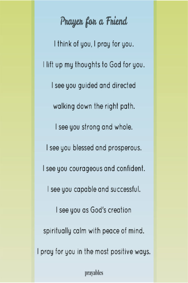  I think of you, I pray for you.  I lift up my thoughts to God for you.  I see you guided and directed  walking down the right path.  I see you strong and whole.  I see you
blessed and prosperous.  I see you courageous and confident.  I see you capable and successful.  I see you as God's creation  spiritually calm with peace of mind.  I pray for you in the most positive ways.