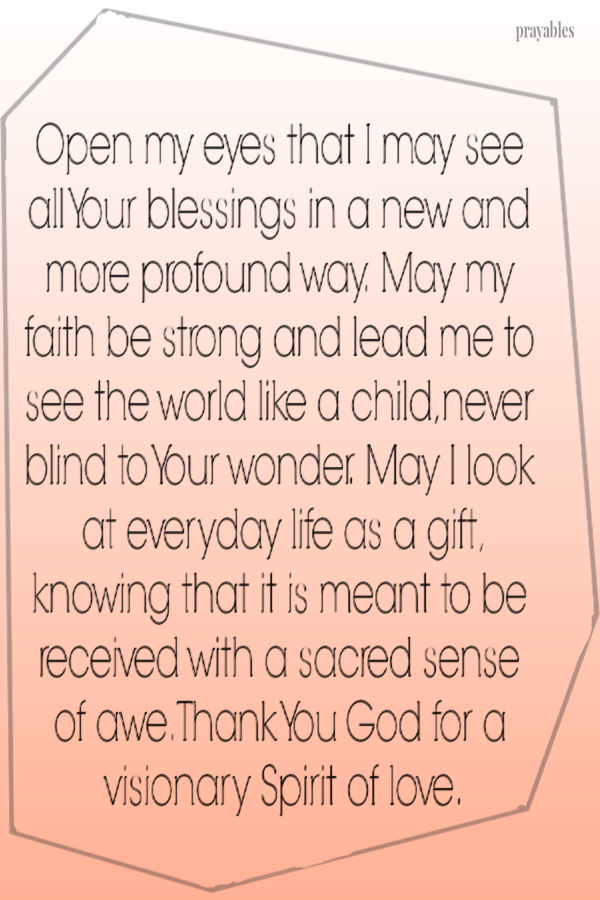 Open my eyes that I may see all Your blessings in a new and more profound way.  May my faith be strong and lead me to see the world
like a child, never blind to Your wonder.  May I look at everyday life as a gift knowing that it is meant to be received with a sacred sense of awe.  Thank You God for a visionary Spirit of love.