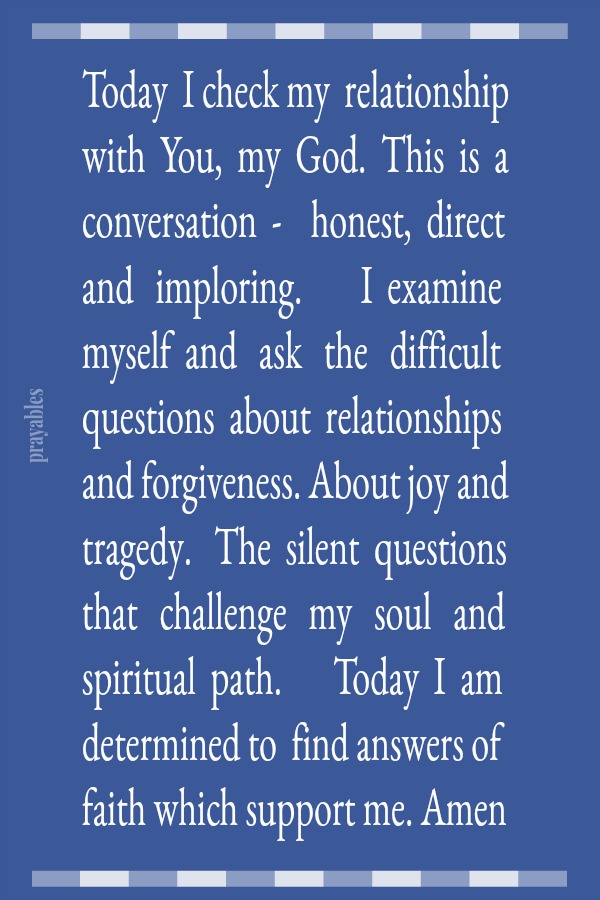 Today  I check my  relationship with  You,  my  God.  This  is  a conversation  -    honest,  direct and   imploring.        I  examine  myself  and   ask   the   difficult  questions  about  relationships  and forgiveness. About joy
and tragedy.   The  silent  questions  that   challenge   my   soul   and  spiritual  path.       Today  I  am determined to  find answers of faith which support me. Amen