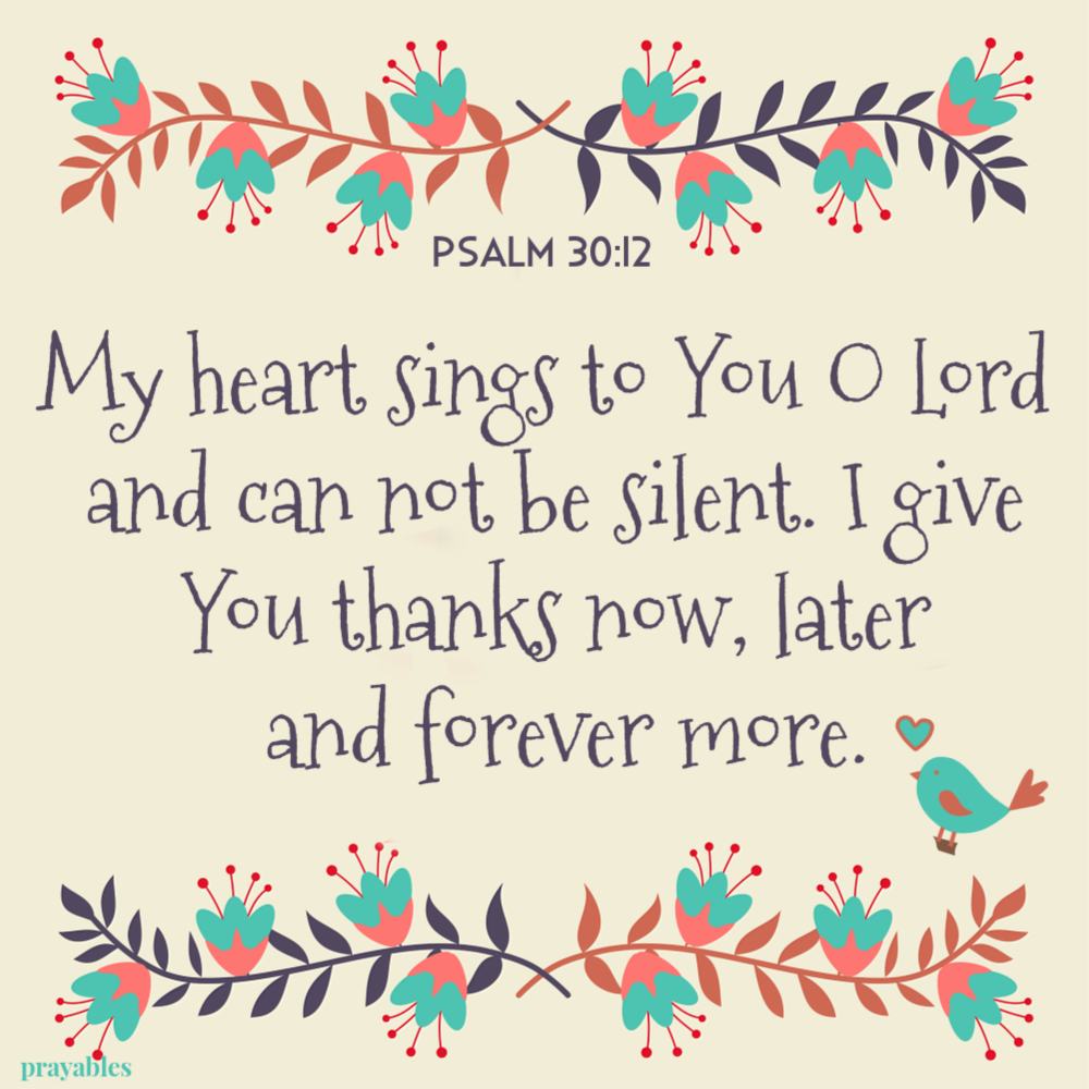 Psalm 30:12 My heart sings to You O Lord  and can not be silent. I give You thanks now, later  and forever more.