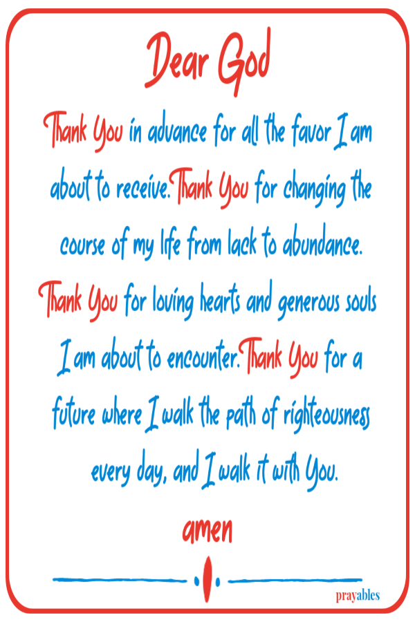 Dear God Thank You in advance for all the favor I am about to receive. Thank You for changing the course of my life from lack to abundance. Thank You for loving hearts and generous souls I am about to encounter. Thank You for a future where
I walk the path of righteousness every day, and I walk it with You.