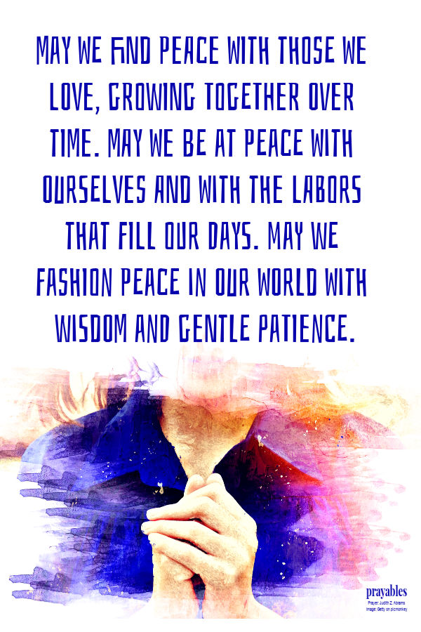 May we find peace with those we love, growing together over time. May we be at peace with ourselves and with the labors that fill our days. May we fashion peace in our world
With wisdom and gentle patience. Judith Z. Abrams