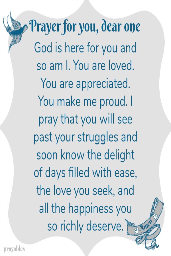  Prayer for You, Dear One God is here for you and so am I. You are loved. You are appreciated. You make me proud. I pray that you will see past your struggles and soon know the delight of days filled with ease, the love you deserve,
and all the happiness you seek. Amen