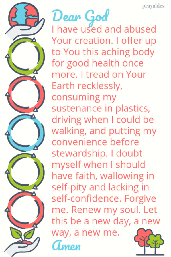 Dear God  I have used and abused Your creation. I offer up to You this aching body for good health once more. I tread on Your Earth recklessly, consuming my sustenance in
plastics, driving when I could be walking, and putting my convenience before  stewardship. I doubt myself when I should have faith, wallowing in self-pity and lacking in self-confidence. Forgive me. Renew my soul. Let this be a new day, a new way, a new me. Amen 