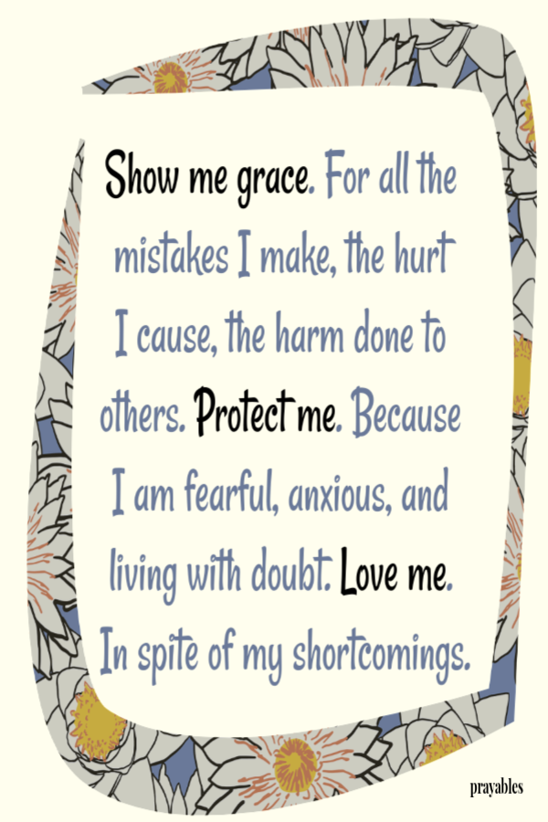 Show me grace. For all the mistakes I make, the hurt I cause, the harm done to others. Protect me. Because I am fearful, anxious, and living with doubt. Love me. In spite of my shortcomings. 