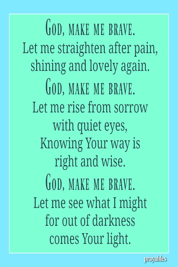 God, make me brave. Let me straighten after pain, shining and lovely again. God, make me brave. Let me rise from sorrow  with quiet eyes, Knowing Your way is  right and wise. God, make me brave. Let me see what I might for out of
darkness  comes Your light.