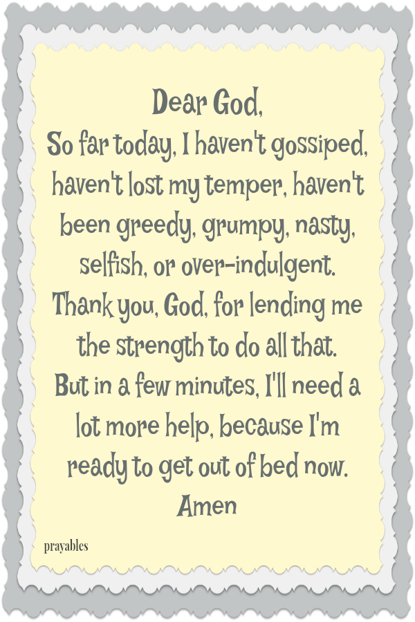 Dear God,  So far today, I haven't gossiped, haven't lost my temper, haven't been greedy, grumpy, nasty, selfish, or over-indulgent.  Thank you, God, for lending me the strength to do all that.  But in a few minutes, I'll need a lot
more help, because I'm ready to get out of bed now. Amen