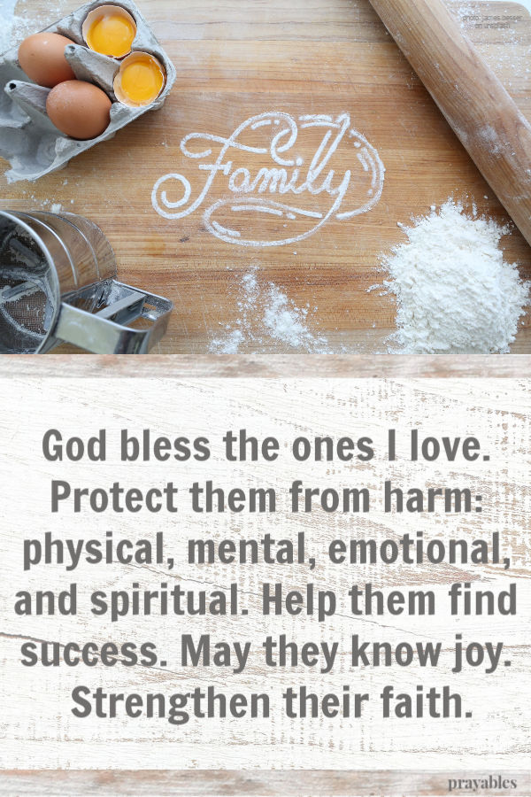 God bless the ones I love. Protect them from harm: physical, mental, emotional, and spiritual. Help them find success. May they know joy. Strengthen their faith.