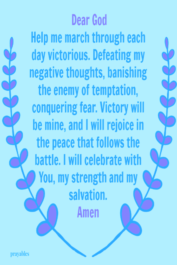 Dear God, Help me march through each day victorious. Defeating my negative thoughts, banishing the enemy of temptation, conquering fear. Victory will be mine, and I will rejoice in the peace that follows the battle. I will celebrate with
You, my strength and my salvation. Amen 