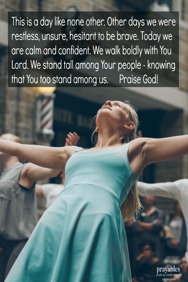 This is a day like none other. Other days we were restless, unsure, hesitant to be brave. Today we are calm and confident. We walk boldly with You Lord. We stand tall among Your people - knowing that You too stand among us. Praise
God!