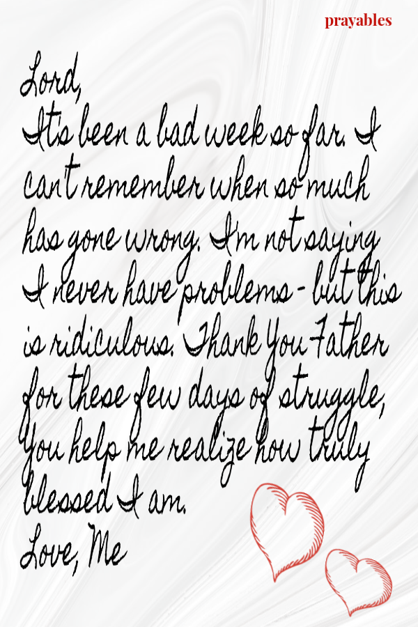 Lord, It's been a bad week so far. I can't remember when so much has gone wrong. I'm not saying I never have problems - but this is ridiculous. Thank You Father for these few days of struggle, You help me realize how truly blessed I am.  
Love, Me