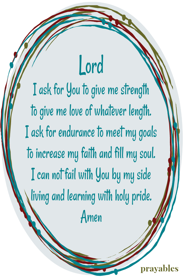 Lord I ask for You to give me strength to give me love of whatever length. I ask for endurance to meet my goals to increase my faith and fill my soul. I can not fail with You by my side living and learning with holy pride. Amen