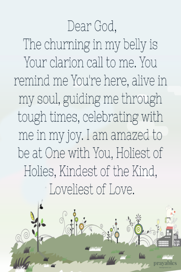 Dear God, The churning in my belly is Your clarion call to me. You remind me You're here, alive in my soul, guiding me through tough
times, celebrating with me in my joy. I am amazed to be at One with You, Holiest of Holies, Kindest of the Kind, Loveliest of Love.