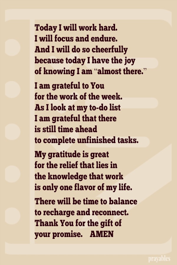 Today I will work hard. I will focus and endure. And I will do so cheerfully because today I have the joy of knowing I am “almost there.”  I am grateful to You for the work of the week. As I look at my to-do list I am grateful that
there is still time ahead to complete unfinished tasks.  My gratitude is great for the relief that lies in the knowledge that work is only one flavor of my life.  There will be time to balance to recharge and reconnect. Thank You for the gift of  your promise.    AMEN